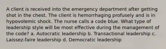 A client is received into the emergency department after getting shot in the chest. The client is hemorrhaging profusely and is in hypovolemic shock. The nurse calls a code blue. What type of leadership style will be most effective during the management of the code? a. Autocratic leadership b. Transactional leadership c. Laissez-faire leadership d. Democratic leadership