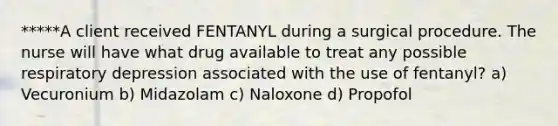 *****A client received FENTANYL during a surgical procedure. The nurse will have what drug available to treat any possible respiratory depression associated with the use of fentanyl? a) Vecuronium b) Midazolam c) Naloxone d) Propofol