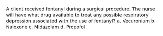 A client received fentanyl during a surgical procedure. The nurse will have what drug available to treat any possible respiratory depression associated with the use of fentanyl? a. Vecuronium b. Naloxone c. Midazolam d. Propofol