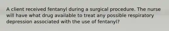 A client received fentanyl during a surgical procedure. The nurse will have what drug available to treat any possible respiratory depression associated with the use of fentanyl?