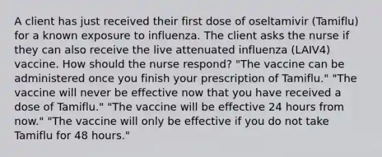 A client has just received their first dose of oseltamivir (Tamiflu) for a known exposure to influenza. The client asks the nurse if they can also receive the live attenuated influenza (LAIV4) vaccine. How should the nurse respond? "The vaccine can be administered once you finish your prescription of Tamiflu." "The vaccine will never be effective now that you have received a dose of Tamiflu." "The vaccine will be effective 24 hours from now." "The vaccine will only be effective if you do not take Tamiflu for 48 hours."