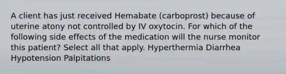 A client has just received Hemabate (carboprost) because of uterine atony not controlled by IV oxytocin. For which of the following side effects of the medication will the nurse monitor this patient? Select all that apply. Hyperthermia Diarrhea Hypotension Palpitations