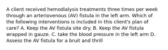 A client received hemodialysis treatments three times per week through an arteriovenous (AV) fistula in the left arm. Which of the following interventions is included in this client's plan of care? A. Keep the AV fistula site dry. B. Keep the AV fistula wrapped in gauze. C. take the blood pressure in the left arm D. Assess the AV fistula for a bruit and thrill