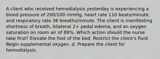 A client who received hemodialysis yesterday is experiencing a blood pressure of 200/100 mmHg, heart rate 110 beats/minute, and respiratory rate 36 breaths/minute. The client is manifesting shortness of breath, bilateral 2+ pedal edema, and an oxygen saturation on room air of 89%. Which action should the nurse take first? Elevate the foot of the bed. Restrict the client's fluid. Begin supplemental oxygen. d. Prepare the client for hemodialysis.