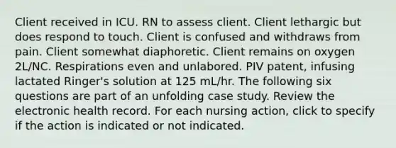 Client received in ICU. RN to assess client. Client lethargic but does respond to touch. Client is confused and withdraws from pain. Client somewhat diaphoretic. Client remains on oxygen 2L/NC. Respirations even and unlabored. PIV patent, infusing lactated Ringer's solution at 125 mL/hr. The following six questions are part of an unfolding case study. Review the electronic health record. For each nursing action, click to specify if the action is indicated or not indicated.