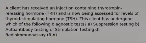 A client has received an injection containing thyrotropin-releasing hormone (TRH) and is now being assessed for levels of thyroid-stimulating hormone (TSH). This client has undergone which of the following diagnostic tests? a) Suppression testing b) Autoantibody testing c) Stimulation testing d) Radioimmunoassay (RIA)