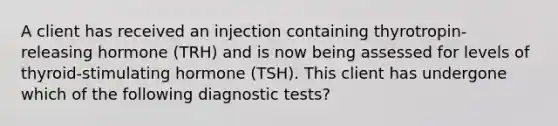 A client has received an injection containing thyrotropin-releasing hormone (TRH) and is now being assessed for levels of thyroid-stimulating hormone (TSH). This client has undergone which of the following diagnostic tests?