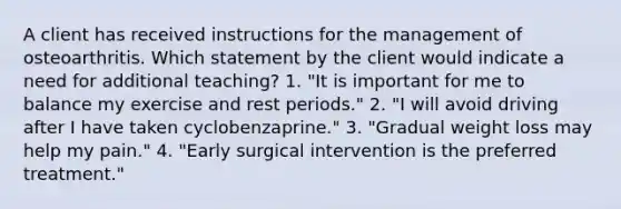 A client has received instructions for the management of osteoarthritis. Which statement by the client would indicate a need for additional teaching? 1. "It is important for me to balance my exercise and rest periods." 2. "I will avoid driving after I have taken cyclobenzaprine." 3. "Gradual weight loss may help my pain." 4. "Early surgical intervention is the preferred treatment."