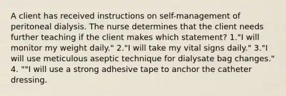 A client has received instructions on self-management of peritoneal dialysis. The nurse determines that the client needs further teaching if the client makes which statement? 1."I will monitor my weight daily." 2."I will take my vital signs daily." 3."I will use meticulous aseptic technique for dialysate bag changes." 4. ""I will use a strong adhesive tape to anchor the catheter dressing.