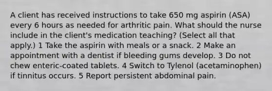 A client has received instructions to take 650 mg aspirin (ASA) every 6 hours as needed for arthritic pain. What should the nurse include in the client's medication teaching? (Select all that apply.) 1 Take the aspirin with meals or a snack. 2 Make an appointment with a dentist if bleeding gums develop. 3 Do not chew enteric-coated tablets. 4 Switch to Tylenol (acetaminophen) if tinnitus occurs. 5 Report persistent abdominal pain.