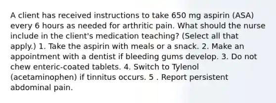 A client has received instructions to take 650 mg aspirin (ASA) every 6 hours as needed for arthritic pain. What should the nurse include in the client's medication teaching? (Select all that apply.) 1. Take the aspirin with meals or a snack. 2. Make an appointment with a dentist if bleeding gums develop. 3. Do not chew enteric-coated tablets. 4. Switch to Tylenol (acetaminophen) if tinnitus occurs. 5 . Report persistent abdominal pain.