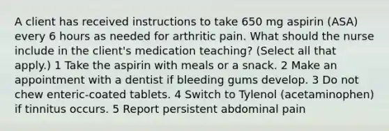 A client has received instructions to take 650 mg aspirin (ASA) every 6 hours as needed for arthritic pain. What should the nurse include in the client's medication teaching? (Select all that apply.) 1 Take the aspirin with meals or a snack. 2 Make an appointment with a dentist if bleeding gums develop. 3 Do not chew enteric-coated tablets. 4 Switch to Tylenol (acetaminophen) if tinnitus occurs. 5 Report persistent abdominal pain