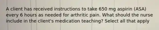 A client has received instructions to take 650 mg aspirin (ASA) every 6 hours as needed for arthritic pain. What should the nurse include in the client's medication teaching? Select all that apply