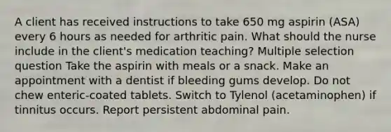 A client has received instructions to take 650 mg aspirin (ASA) every 6 hours as needed for arthritic pain. What should the nurse include in the client's medication teaching? Multiple selection question Take the aspirin with meals or a snack. Make an appointment with a dentist if bleeding gums develop. Do not chew enteric-coated tablets. Switch to Tylenol (acetaminophen) if tinnitus occurs. Report persistent abdominal pain.