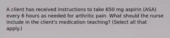 A client has received instructions to take 650 mg aspirin (ASA) every 6 hours as needed for arthritic pain. What should the nurse include in the client's medication teaching? (Select all that apply.)