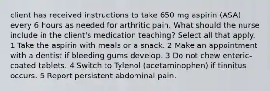 client has received instructions to take 650 mg aspirin (ASA) every 6 hours as needed for arthritic pain. What should the nurse include in the client's medication teaching? Select all that apply. 1 Take the aspirin with meals or a snack. 2 Make an appointment with a dentist if bleeding gums develop. 3 Do not chew enteric-coated tablets. 4 Switch to Tylenol (acetaminophen) if tinnitus occurs. 5 Report persistent abdominal pain.