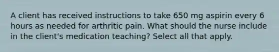 A client has received instructions to take 650 mg aspirin every 6 hours as needed for arthritic pain. What should the nurse include in the client's medication teaching? Select all that apply.