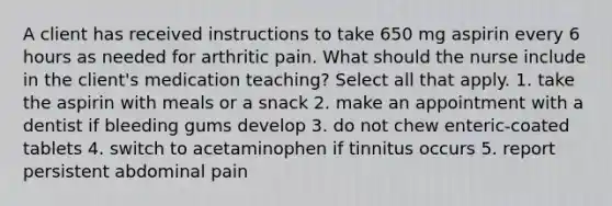 A client has received instructions to take 650 mg aspirin every 6 hours as needed for arthritic pain. What should the nurse include in the client's medication teaching? Select all that apply. 1. take the aspirin with meals or a snack 2. make an appointment with a dentist if bleeding gums develop 3. do not chew enteric-coated tablets 4. switch to acetaminophen if tinnitus occurs 5. report persistent abdominal pain