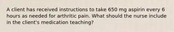 A client has received instructions to take 650 mg aspirin every 6 hours as needed for arthritic pain. What should the nurse include in the client's medication teaching?