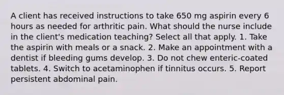 A client has received instructions to take 650 mg aspirin every 6 hours as needed for arthritic pain. What should the nurse include in the client's medication teaching? Select all that apply. 1. Take the aspirin with meals or a snack. 2. Make an appointment with a dentist if bleeding gums develop. 3. Do not chew enteric-coated tablets. 4. Switch to acetaminophen if tinnitus occurs. 5. Report persistent abdominal pain.