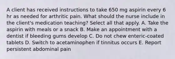 A client has received instructions to take 650 mg aspirin every 6 hr as needed for arthritic pain. What should the nurse include in the client's medication teaching? Select all that apply. A. Take the aspirin with meals or a snack B. Make an appointment with a dentist if bleeding gums develop C. Do not chew enteric-coated tablets D. Switch to acetaminophen if tinnitus occurs E. Report persistent abdominal pain