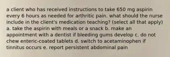 a client who has received instructions to take 650 mg aspirin every 6 hours as needed for arthritic pain. what should the nurse include in the client's medication teaching? (select all that apply) a. take the aspirin with meals or a snack b. make an appointment with a dentist if bleeding gums develop c. do not chew enteric-coated tablets d. switch to acetaminophen if tinnitus occurs e. report persistent abdominal pain