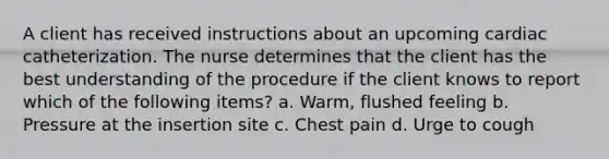 A client has received instructions about an upcoming cardiac catheterization. The nurse determines that the client has the best understanding of the procedure if the client knows to report which of the following items? a. Warm, flushed feeling b. Pressure at the insertion site c. Chest pain d. Urge to cough