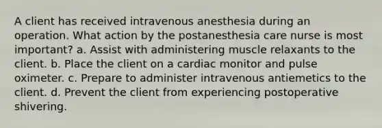 A client has received intravenous anesthesia during an operation. What action by the postanesthesia care nurse is most important? a. Assist with administering muscle relaxants to the client. b. Place the client on a cardiac monitor and pulse oximeter. c. Prepare to administer intravenous antiemetics to the client. d. Prevent the client from experiencing postoperative shivering.