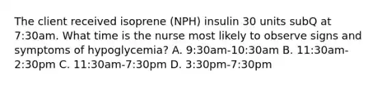 The client received isoprene (NPH) insulin 30 units subQ at 7:30am. What time is the nurse most likely to observe signs and symptoms of hypoglycemia? A. 9:30am-10:30am B. 11:30am-2:30pm C. 11:30am-7:30pm D. 3:30pm-7:30pm