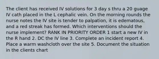 The client has received IV solutions for 3 day s thru a 20 guage IV cath placed in the L cephalic vein. On the morning rounds the nurse notes the IV site is tender to palpation, it is edematous, and a red streak has formed. Which interventions should the nurse implement? RANK IN PRIORITY ORDER 1 start a new IV in the R hand 2. DC the IV line 3. Complete an incident report 4. Place a warm washcloth over the site 5. Document the situation in the clients chart