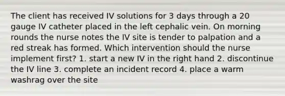 The client has received IV solutions for 3 days through a 20 gauge IV catheter placed in the left cephalic vein. On morning rounds the nurse notes the IV site is tender to palpation and a red streak has formed. Which intervention should the nurse implement first? 1. start a new IV in the right hand 2. discontinue the IV line 3. complete an incident record 4. place a warm washrag over the site