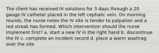 The client has received IV solutions for 3 days through a 20 gauge IV catheter placed in the left cephalic vein. On morning rounds, the nurse notes the IV site is tender to palpation and a red streak has formed. Which intervention should the nurse implement first? a. start a new IV in the right hand b. discontinue the IV c. complete an incident record d. place a warm washrag over the site