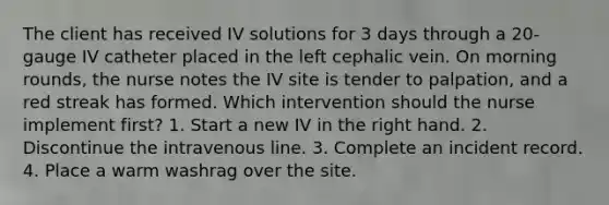 The client has received IV solutions for 3 days through a 20-gauge IV catheter placed in the left cephalic vein. On morning rounds, the nurse notes the IV site is tender to palpation, and a red streak has formed. Which intervention should the nurse implement first? 1. Start a new IV in the right hand. 2. Discontinue the intravenous line. 3. Complete an incident record. 4. Place a warm washrag over the site.