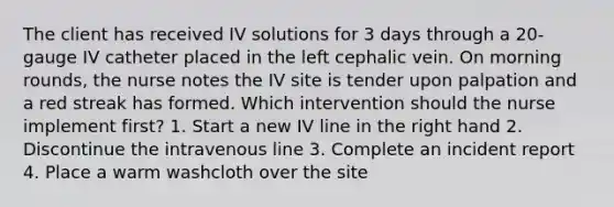 The client has received IV solutions for 3 days through a 20-gauge IV catheter placed in the left cephalic vein. On morning rounds, the nurse notes the IV site is tender upon palpation and a red streak has formed. Which intervention should the nurse implement first? 1. Start a new IV line in the right hand 2. Discontinue the intravenous line 3. Complete an incident report 4. Place a warm washcloth over the site