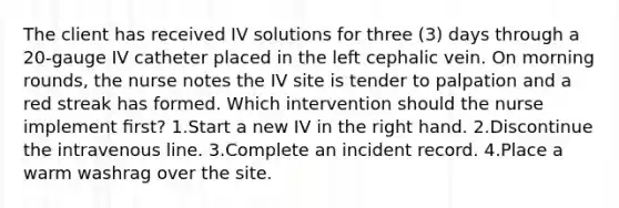 The client has received IV solutions for three (3) days through a 20-gauge IV catheter placed in the left cephalic vein. On morning rounds, the nurse notes the IV site is tender to palpation and a red streak has formed. Which intervention should the nurse implement ﬁrst? 1.Start a new IV in the right hand. 2.Discontinue the intravenous line. 3.Complete an incident record. 4.Place a warm washrag over the site.