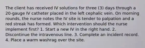 The client has received IV solutions for three (3) days through a 20-gauge IV catheter placed in the left cephalic vein. On morning rounds, the nurse notes the IV site is tender to palpation and a red streak has formed. Which intervention should the nurse implement first? 1. Start a new IV in the right hand. 2. Discontinue the intravenous line. 3. Complete an incident record. 4. Place a warm washrag over the site.