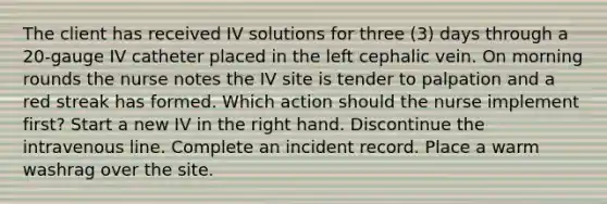 The client has received IV solutions for three (3) days through a 20-gauge IV catheter placed in the left cephalic vein. On morning rounds the nurse notes the IV site is tender to palpation and a red streak has formed. Which action should the nurse implement first? Start a new IV in the right hand. Discontinue the intravenous line. Complete an incident record. Place a warm washrag over the site.