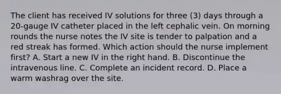 The client has received IV solutions for three (3) days through a 20-gauge IV catheter placed in the left cephalic vein. On morning rounds the nurse notes the IV site is tender to palpation and a red streak has formed. Which action should the nurse implement first? A. Start a new IV in the right hand. B. Discontinue the intravenous line. C. Complete an incident record. D. Place a warm washrag over the site.