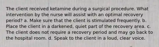 The client received ketamine during a surgical procedure. What intervention by the nurse will assist with an optimal recovery period? a. Make sure that the client is stimulated frequently. b. Place the client in a darkened, quiet part of the recovery area. c. The client does not require a recovery period and may go back to the hospital room. d. Speak to the client in a loud, clear voice.