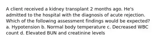 A client received a kidney transplant 2 months ago. He's admitted to the hospital with the diagnosis of acute rejection. Which of the following assessment findings would be expected? a. Hypotension b. Normal body temperature c. Decreased WBC count d. Elevated BUN and creatinine levels