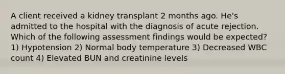 A client received a kidney transplant 2 months ago. He's admitted to the hospital with the diagnosis of acute rejection. Which of the following assessment findings would be expected? 1) Hypotension 2) Normal body temperature 3) Decreased WBC count 4) Elevated BUN and creatinine levels