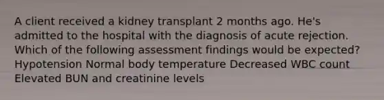 A client received a kidney transplant 2 months ago. He's admitted to the hospital with the diagnosis of acute rejection. Which of the following assessment findings would be expected? Hypotension Normal body temperature Decreased WBC count Elevated BUN and creatinine levels