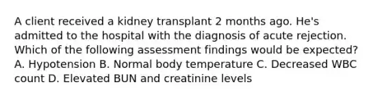 A client received a kidney transplant 2 months ago. He's admitted to the hospital with the diagnosis of acute rejection. Which of the following assessment findings would be expected? A. Hypotension B. Normal body temperature C. Decreased WBC count D. Elevated BUN and creatinine levels