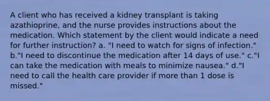 A client who has received a kidney transplant is taking azathioprine, and the nurse provides instructions about the medication. Which statement by the client would indicate a need for further instruction? a. "I need to watch for signs of infection." b."I need to discontinue the medication after 14 days of use." c."I can take the medication with meals to minimize nausea." d."I need to call the health care provider if more than 1 dose is missed."