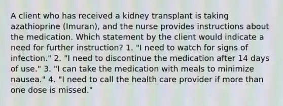 A client who has received a kidney transplant is taking azathioprine (Imuran), and the nurse provides instructions about the medication. Which statement by the client would indicate a need for further instruction? 1. "I need to watch for signs of infection." 2. "I need to discontinue the medication after 14 days of use." 3. "I can take the medication with meals to minimize nausea." 4. "I need to call the health care provider if more than one dose is missed."