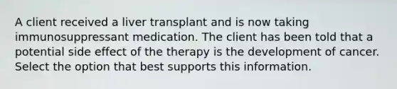 A client received a liver transplant and is now taking immunosuppressant medication. The client has been told that a potential side effect of the therapy is the development of cancer. Select the option that best supports this information.