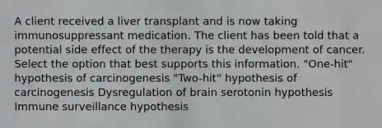 A client received a liver transplant and is now taking immunosuppressant medication. The client has been told that a potential side effect of the therapy is the development of cancer. Select the option that best supports this information. "One-hit" hypothesis of carcinogenesis "Two-hit" hypothesis of carcinogenesis Dysregulation of brain serotonin hypothesis Immune surveillance hypothesis