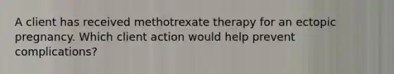 A client has received methotrexate therapy for an ectopic pregnancy. Which client action would help prevent complications?