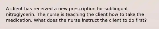 A client has received a new prescription for sublingual nitroglycerin. The nurse is teaching the client how to take the medication. What does the nurse instruct the client to do first?