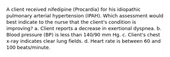 A client received nifedipine (Procardia) for his idiopathic pulmonary arterial hypertension (IPAH). Which assessment would best indicate to the nurse that the client's condition is improving? a. Client reports a decrease in exertional dyspnea. b. Blood pressure (BP) is less than 140/90 mm Hg. c. Client's chest x-ray indicates clear lung fields. d. Heart rate is between 60 and 100 beats/minute.